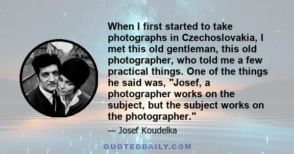 When I first started to take photographs in Czechoslovakia, I met this old gentleman, this old photographer, who told me a few practical things. One of the things he said was, Josef, a photographer works on the subject, 