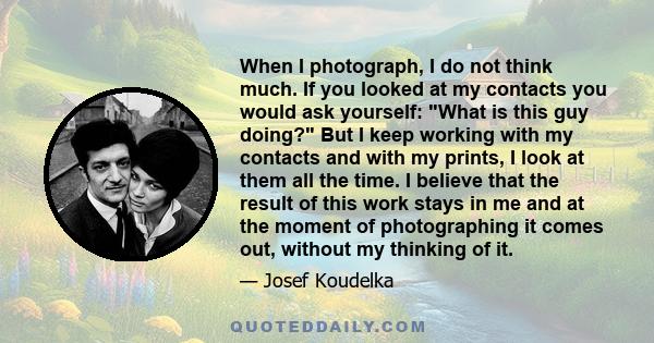 When I photograph, I do not think much. If you looked at my contacts you would ask yourself: What is this guy doing? But I keep working with my contacts and with my prints, I look at them all the time. I believe that