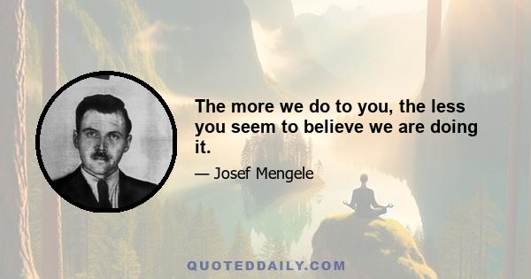 The more we do to you, the less you seem to believe we are doing it.