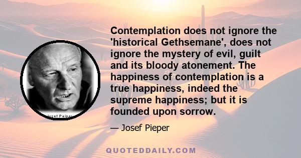 Contemplation does not ignore the 'historical Gethsemane', does not ignore the mystery of evil, guilt and its bloody atonement. The happiness of contemplation is a true happiness, indeed the supreme happiness; but it is 