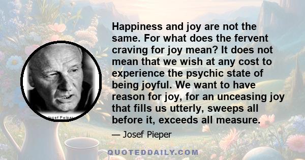 Happiness and joy are not the same. For what does the fervent craving for joy mean? It does not mean that we wish at any cost to experience the psychic state of being joyful. We want to have reason for joy, for an