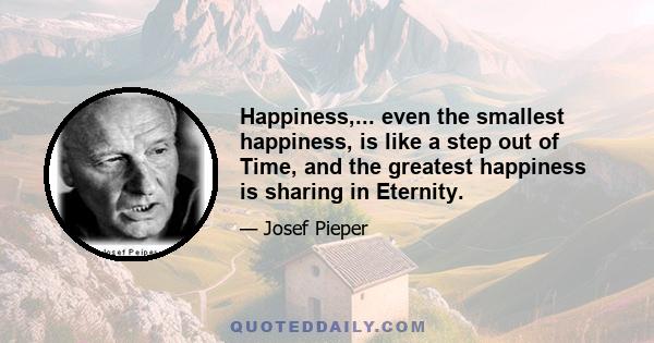 Happiness,... even the smallest happiness, is like a step out of Time, and the greatest happiness is sharing in Eternity.