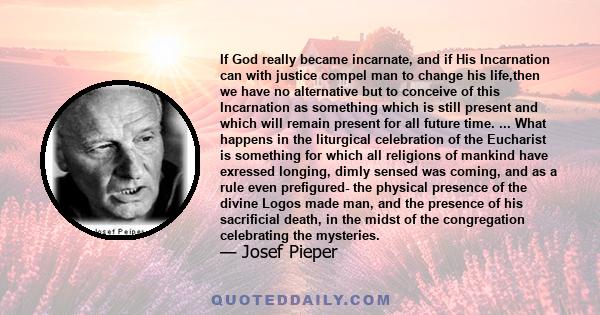 If God really became incarnate, and if His Incarnation can with justice compel man to change his life,then we have no alternative but to conceive of this Incarnation as something which is still present and which will