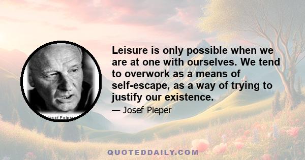 Leisure is only possible when we are at one with ourselves. We tend to overwork as a means of self-escape, as a way of trying to justify our existence.