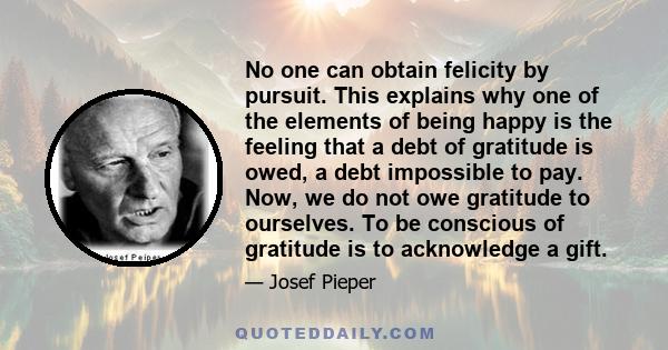 No one can obtain felicity by pursuit. This explains why one of the elements of being happy is the feeling that a debt of gratitude is owed, a debt impossible to pay. Now, we do not owe gratitude to ourselves. To be