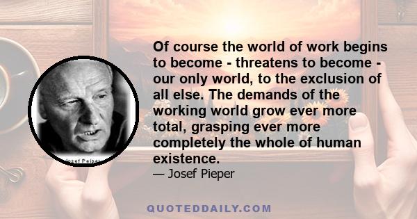 Of course the world of work begins to become - threatens to become - our only world, to the exclusion of all else. The demands of the working world grow ever more total, grasping ever more completely the whole of human