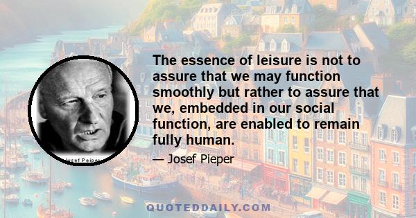 The essence of leisure is not to assure that we may function smoothly but rather to assure that we, embedded in our social function, are enabled to remain fully human.