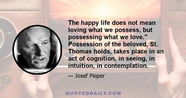 The happy life does not mean loving what we possess, but possessing what we love. Possession of the beloved, St. Thomas holds, takes place in an act of cognition, in seeing, in intuition, in contemplation.