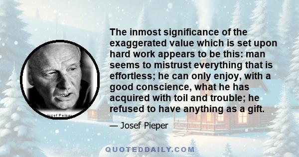 The inmost significance of the exaggerated value which is set upon hard work appears to be this: man seems to mistrust everything that is effortless; he can only enjoy, with a good conscience, what he has acquired with