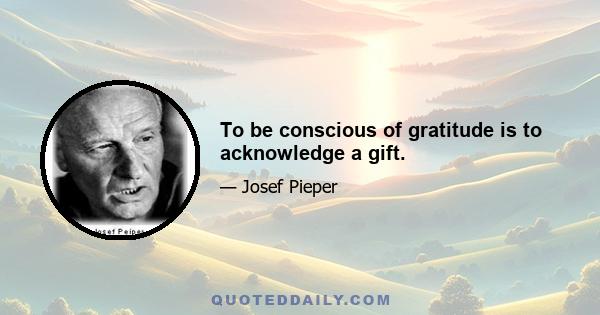 To be conscious of gratitude is to acknowledge a gift.