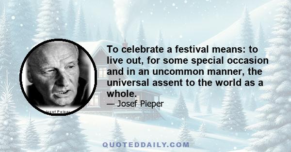 To celebrate a festival means: to live out, for some special occasion and in an uncommon manner, the universal assent to the world as a whole.