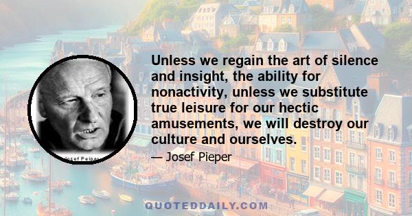 Unless we regain the art of silence and insight, the ability for nonactivity, unless we substitute true leisure for our hectic amusements, we will destroy our culture and ourselves.