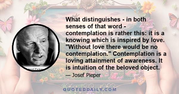 What distinguishes - in both senses of that word - contemplation is rather this: it is a knowing which is inspired by love. Without love there would be no contemplation. Contemplation is a loving attainment of