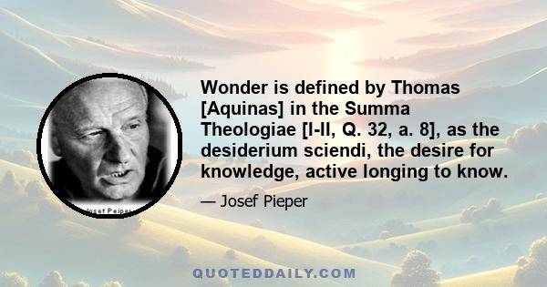 Wonder is defined by Thomas [Aquinas] in the Summa Theologiae [I-II, Q. 32, a. 8], as the desiderium sciendi, the desire for knowledge, active longing to know.