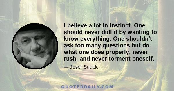 I believe a lot in instinct. One should never dull it by wanting to know everything. One shouldn't ask too many questions but do what one does properly, never rush, and never torment oneself.