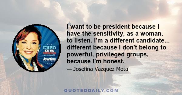 I want to be president because I have the sensitivity, as a woman, to listen. I'm a different candidate... different because I don't belong to powerful, privileged groups, because I'm honest.