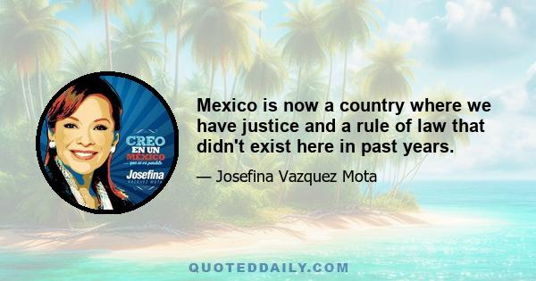 Mexico is now a country where we have justice and a rule of law that didn't exist here in past years.