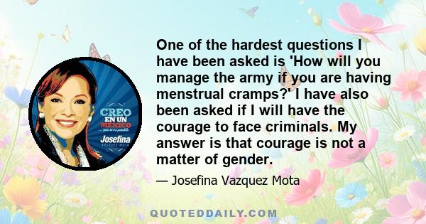 One of the hardest questions I have been asked is 'How will you manage the army if you are having menstrual cramps?' I have also been asked if I will have the courage to face criminals. My answer is that courage is not