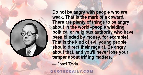 Do not be angry with people who are weak. That is the mark of a coward. There are plenty of things to be angry about in the world--people wielding political or religious authority who have been blinded by money, for