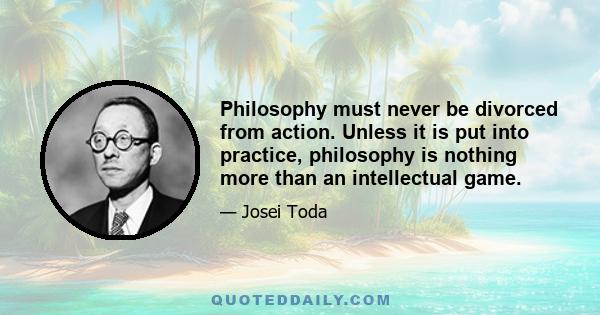 Philosophy must never be divorced from action. Unless it is put into practice, philosophy is nothing more than an intellectual game.