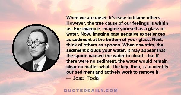 When we are upset, it’s easy to blame others. However, the true cause of our feelings is within us. For example, imagine yourself as a glass of water. Now, imagine past negative experiences as sediment at the bottom of