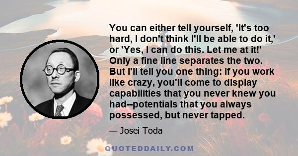 You can either tell yourself, 'It's too hard, I don't think I'll be able to do it,' or 'Yes, I can do this. Let me at it!' Only a fine line separates the two. But I'll tell you one thing: if you work like crazy, you'll