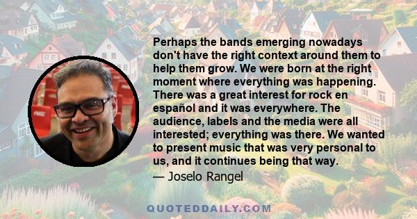 Perhaps the bands emerging nowadays don't have the right context around them to help them grow. We were born at the right moment where everything was happening. There was a great interest for rock en español and it was