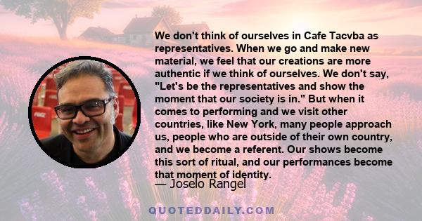 We don't think of ourselves in Cafe Tacvba as representatives. When we go and make new material, we feel that our creations are more authentic if we think of ourselves. We don't say, Let's be the representatives and