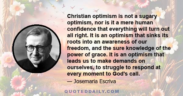 Christian optimism is not a sugary optimism, nor is it a mere human confidence that everything will turn out all right. It is an optimism that sinks its roots into an awareness of our freedom, and the sure knowledge of