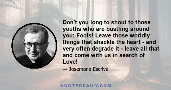 Don't you long to shout to those youths who are bustling around you: Fools! Leave those worldly things that shackle the heart - and very often degrade it - leave all that and come with us in search of Love!