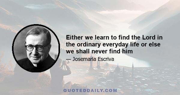 Either we learn to find the Lord in the ordinary everyday life or else we shall never find him