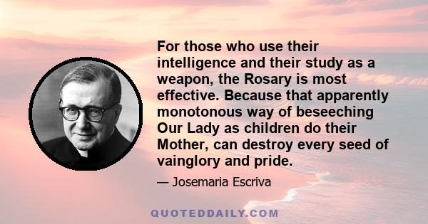 For those who use their intelligence and their study as a weapon, the Rosary is most effective. Because that apparently monotonous way of beseeching Our Lady as children do their Mother, can destroy every seed of