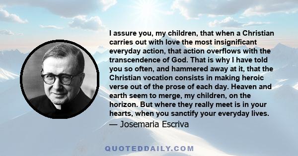 I assure you, my children, that when a Christian carries out with love the most insignificant everyday action, that action overflows with the transcendence of God. That is why I have told you so often, and hammered away 