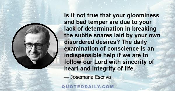 Is it not true that your gloominess and bad temper are due to your lack of determination in breaking the subtle snares laid by your own disordered desires? The daily examination of conscience is an indispensible help if 