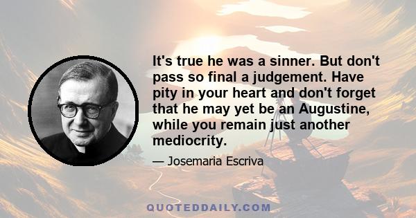 It's true he was a sinner. But don't pass so final a judgement. Have pity in your heart and don't forget that he may yet be an Augustine, while you remain just another mediocrity.