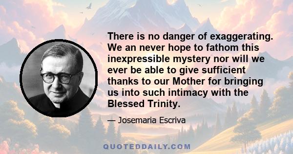 There is no danger of exaggerating. We an never hope to fathom this inexpressible mystery nor will we ever be able to give sufficient thanks to our Mother for bringing us into such intimacy with the Blessed Trinity.