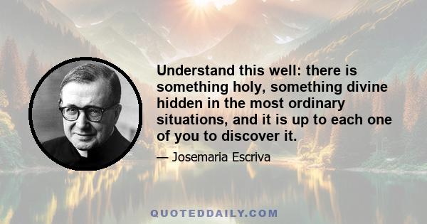 Understand this well: there is something holy, something divine hidden in the most ordinary situations, and it is up to each one of you to discover it.