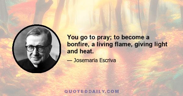 You go to pray; to become a bonfire, a living flame, giving light and heat.