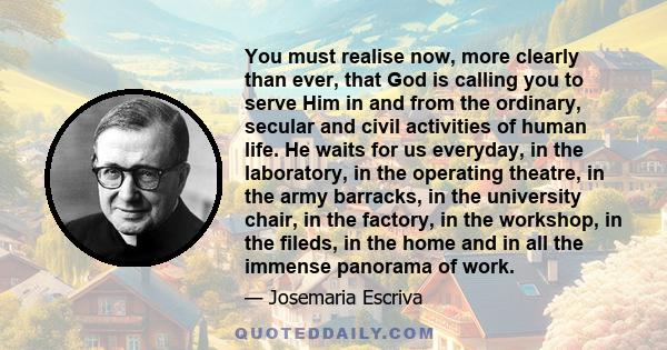 You must realise now, more clearly than ever, that God is calling you to serve Him in and from the ordinary, secular and civil activities of human life. He waits for us everyday, in the laboratory, in the operating