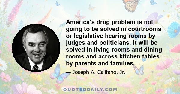 America’s drug problem is not going to be solved in courtrooms or legislative hearing rooms by judges and politicians. It will be solved in living rooms and dining rooms and across kitchen tables – by parents and