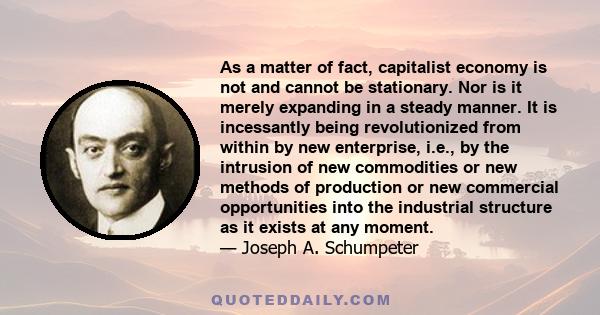 As a matter of fact, capitalist economy is not and cannot be stationary. Nor is it merely expanding in a steady manner. It is incessantly being revolutionized from within by new enterprise, i.e., by the intrusion of new 