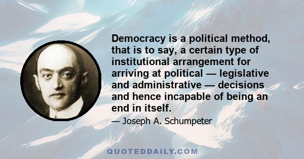 Democracy is a political method, that is to say, a certain type of institutional arrangement for arriving at political — legislative and administrative — decisions and hence incapable of being an end in itself.