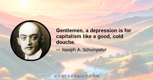 Gentlemen, a depression is for capitalism like a good, cold douche.