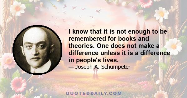 I know that it is not enough to be remembered for books and theories. One does not make a difference unless it is a difference in people's lives.