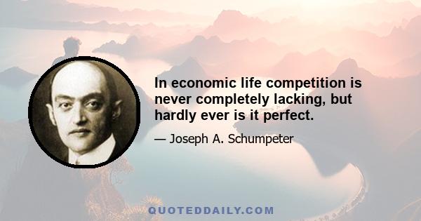 In economic life competition is never completely lacking, but hardly ever is it perfect.