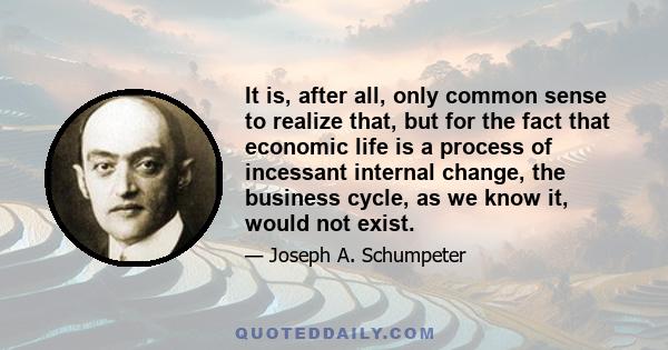 It is, after all, only common sense to realize that, but for the fact that economic life is a process of incessant internal change, the business cycle, as we know it, would not exist.