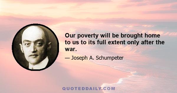 Our poverty will be brought home to us to its full extent only after the war.