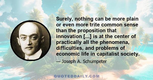 Surely, nothing can be more plain or even more trite common sense than the proposition that innovation [...] is at the center of practically all the phenomena, difficulties, and problems of economic life in capitalist