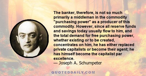 The banker, therefore, is not so much primarily a middleman in the commodity purchasing power as a producer of this commodity. However, since all reserve funds and savings today usually flow to him, and the total demand 