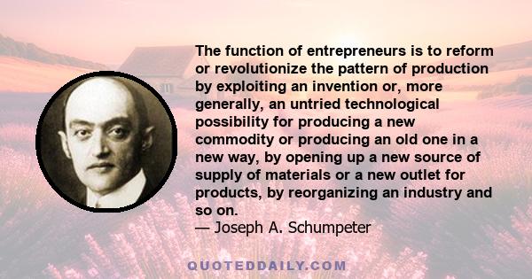 The function of entrepreneurs is to reform or revolutionize the pattern of production by exploiting an invention or, more generally, an untried technological possibility for producing a new commodity or producing an old 